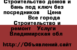 Строительство домов и бань под ключ без посредников, › Цена ­ 515 000 - Все города Строительство и ремонт » Услуги   . Владимирская обл.